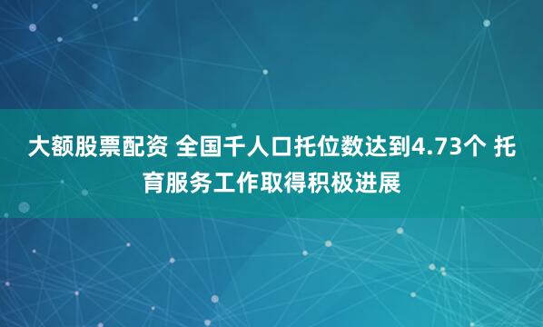 大额股票配资 全国千人口托位数达到4.73个 托育服务工作取得积极进展