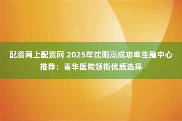 配资网上配资网 2025年沈阳高成功率生殖中心推荐：菁华医院领衔优质选择