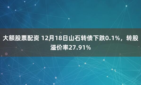 大额股票配资 12月18日山石转债下跌0.1%，转股溢价率27.91%