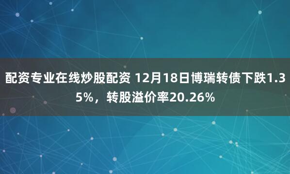 配资专业在线炒股配资 12月18日博瑞转债下跌1.35%，转股溢价率20.26%
