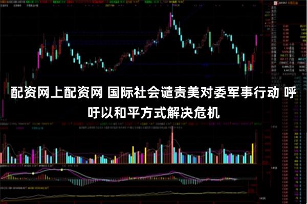 配资网上配资网 国际社会谴责美对委军事行动 呼吁以和平方式解决危机