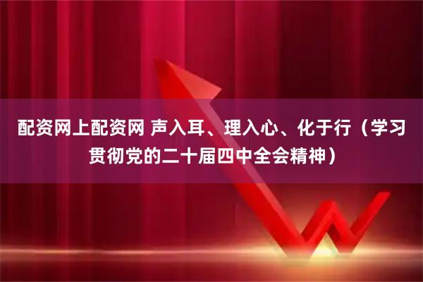配资网上配资网 声入耳、理入心、化于行（学习贯彻党的二十届四中全会精神）