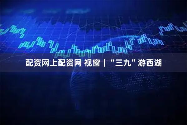 配资网上配资网 视窗｜“三九”游西湖