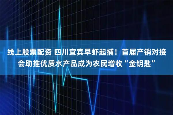 线上股票配资 四川宜宾早虾起捕！首届产销对接会助推优质水产品成为农民增收“金钥匙”