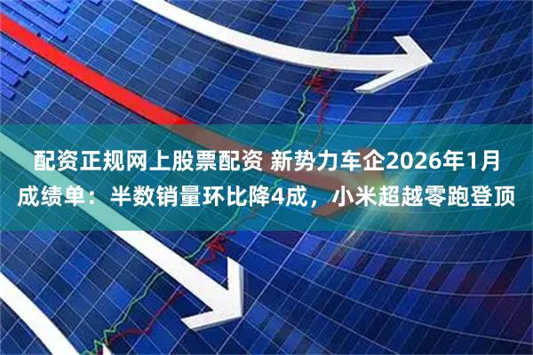 配资正规网上股票配资 新势力车企2026年1月成绩单：半数销量环比降4成，小米超越零跑登顶
