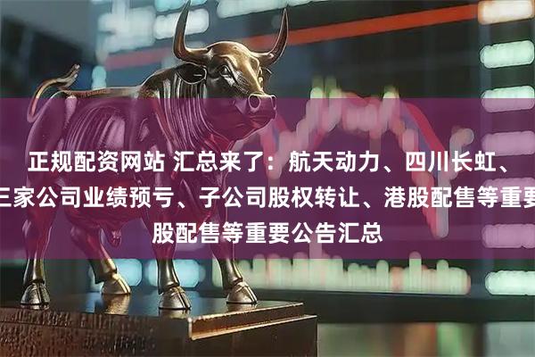正规配资网站 汇总来了：航天动力、四川长虹、南山铝业三家公司业绩预亏、子公司股权转让、港股配售等重要公告汇总