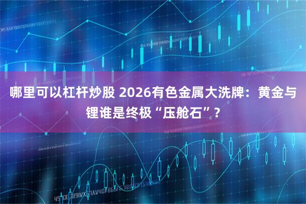 哪里可以杠杆炒股 2026有色金属大洗牌：黄金与锂谁是终极“压舱石”？