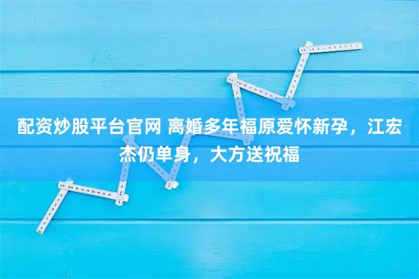 配资炒股平台官网 离婚多年福原爱怀新孕,江宏杰仍单身,大方送祝福