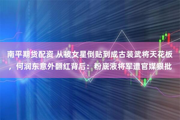 南平期货配资 从被女星倒贴到成古装武将天花板，何润东意外翻红背后：粉底液将军遭官媒狠批