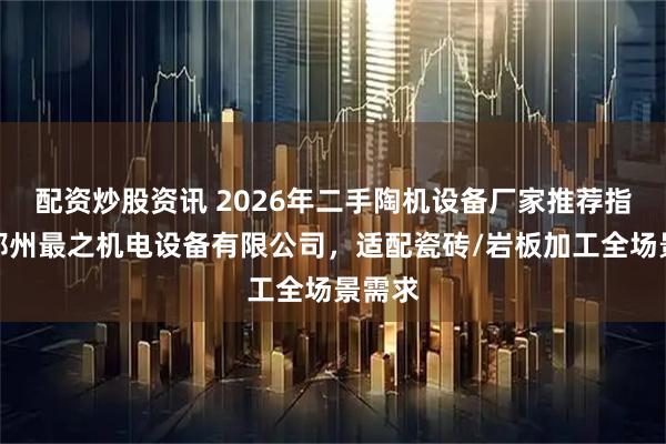 配资炒股资讯 2026年二手陶机设备厂家推荐指南：郑州最之机电设备有限公司，适配瓷砖/岩板加工全场景需求