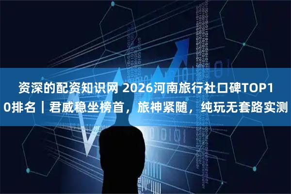 资深的配资知识网 2026河南旅行社口碑TOP10排名｜君威稳坐榜首，旅神紧随，纯玩无套路实测
