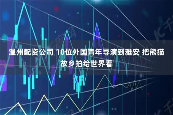 温州配资公司 10位外国青年导演到雅安 把熊猫故乡拍给世界看