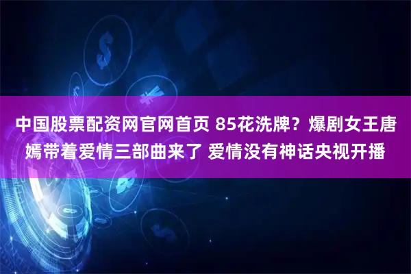 中国股票配资网官网首页 85花洗牌？爆剧女王唐嫣带着爱情三部曲来了 爱情没有神话央视开播