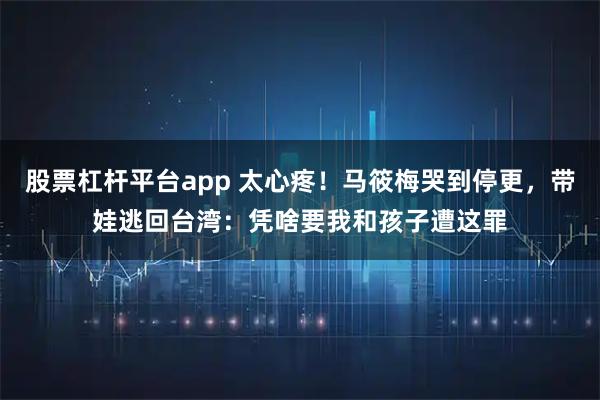 股票杠杆平台app 太心疼！马筱梅哭到停更，带娃逃回台湾：凭啥要我和孩子遭这罪