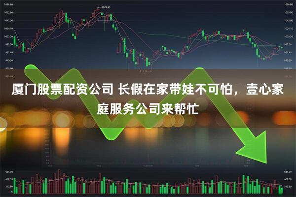 厦门股票配资公司 长假在家带娃不可怕，壹心家庭服务公司来帮忙