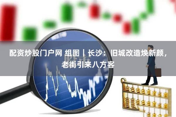 配资炒股门户网 组图｜长沙：旧城改造焕新颜，老街引来八方客