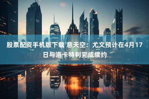 股票配资手机版下载 意天空：尤文预计在4月17日与洛卡特利完成续约