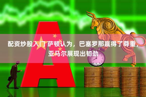 配资炒股入门 萨顿认为，巴塞罗那赢得了尊重，亚马尔展现出韧劲