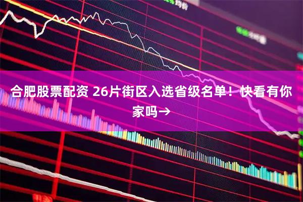 合肥股票配资 26片街区入选省级名单！快看有你家吗→