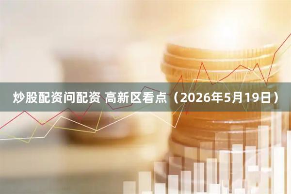 炒股配资问配资 高新区看点（2026年5月19日）