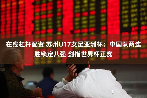 在线杠杆配资 苏州U17女足亚洲杯：中国队两连胜锁定八强 剑指世界杯正赛