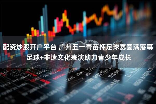 配资炒股开户平台 广州五一青苗杯足球赛圆满落幕 足球+非遗文化表演助力青少年成长