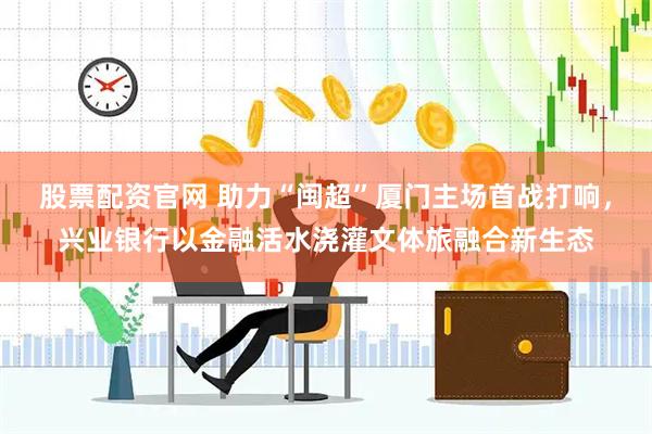 股票配资官网 助力“闽超”厦门主场首战打响，兴业银行以金融活水浇灌文体旅融合新生态