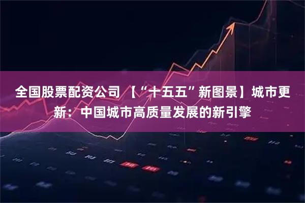 全国股票配资公司 【“十五五”新图景】城市更新：中国城市高质量发展的新引擎