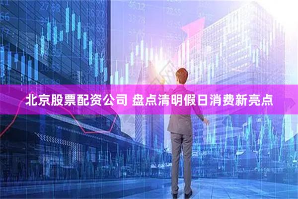 北京股票配资公司 盘点清明假日消费新亮点