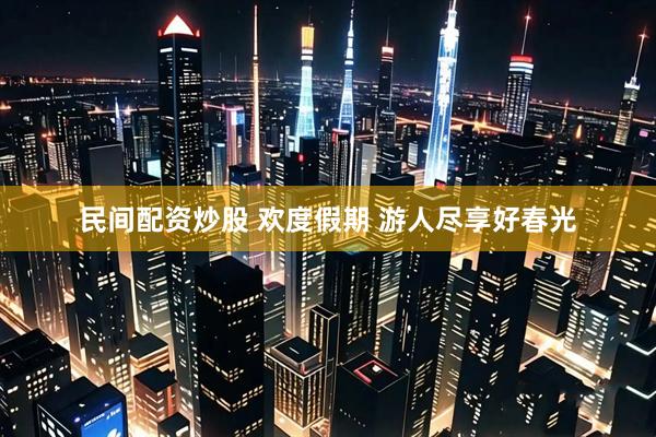 民间配资炒股 欢度假期 游人尽享好春光