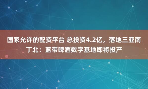 国家允许的配资平台 总投资4.2亿,落地三亚南丁北:蓝带啤酒数字基地即将投产