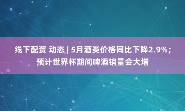 线下配资 动态 | 5月酒类价格同比下降2.9%；预计世界杯期间啤酒销量会大增