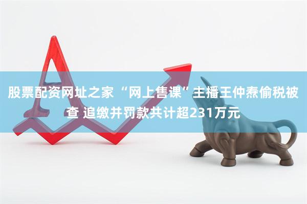 股票配资网址之家 “网上售课”主播王仲焘偷税被查 追缴并罚款共计超231万元