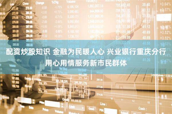 配资炒股知识 金融为民暖人心 兴业银行重庆分行用心用情服务新市民群体