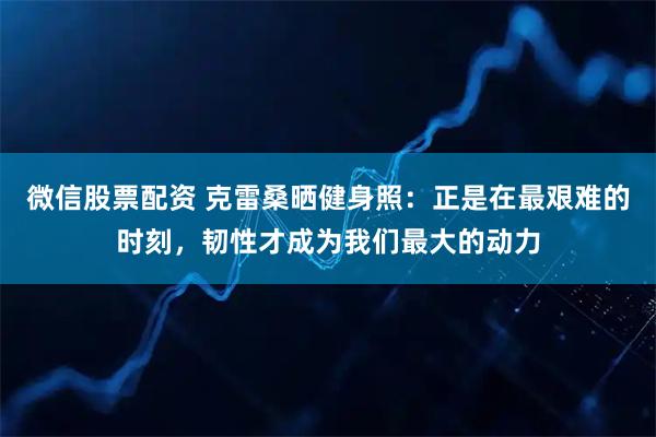 微信股票配资 克雷桑晒健身照：正是在最艰难的时刻，韧性才成为我们最大的动力