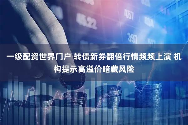 一级配资世界门户 转债新券翻倍行情频频上演 机构提示高溢价暗藏风险