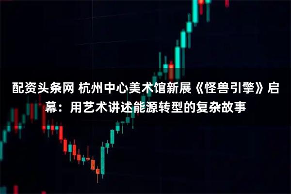 配资头条网 杭州中心美术馆新展《怪兽引擎》启幕：用艺术讲述能源转型的复杂故事