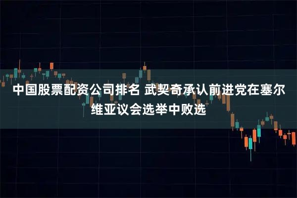 中国股票配资公司排名 武契奇承认前进党在塞尔维亚议会选举中败选