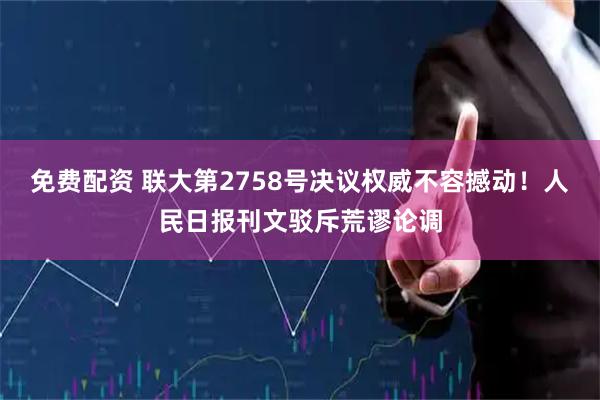 免费配资 联大第2758号决议权威不容撼动！人民日报刊文驳斥荒谬论调