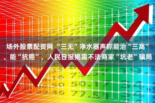 场外股票配资网 “三无”净水器声称能治“三高”、能“抗癌”，人民日报揭露不法商家“坑老”骗局